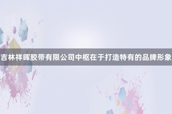 吉林祥晖胶带有限公司中枢在于打造特有的品牌形象