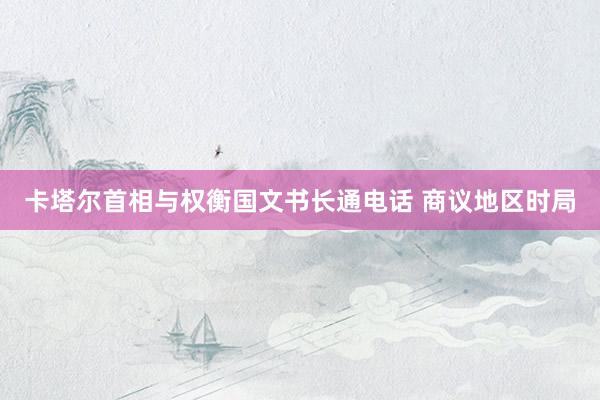 卡塔尔首相与权衡国文书长通电话 商议地区时局